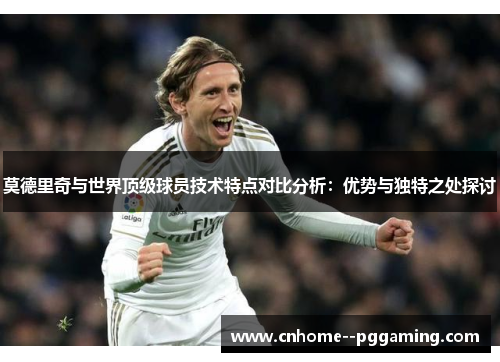莫德里奇与世界顶级球员技术特点对比分析：优势与独特之处探讨