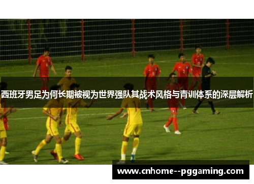西班牙男足为何长期被视为世界强队其战术风格与青训体系的深层解析 西班牙男足为何长期被视为世界强队其战术风格与青训体系的深层解析
