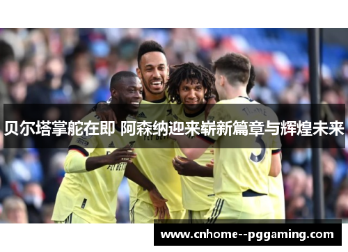 贝尔塔掌舵在即 阿森纳迎来崭新篇章与辉煌未来