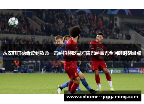 从安菲尔德奇迹到致命一击萨拉赫欧冠对阵巴萨高光全回顾时刻盘点 从安菲尔德奇迹到致命一击萨拉赫欧冠对阵巴萨高光全回顾时刻盘点