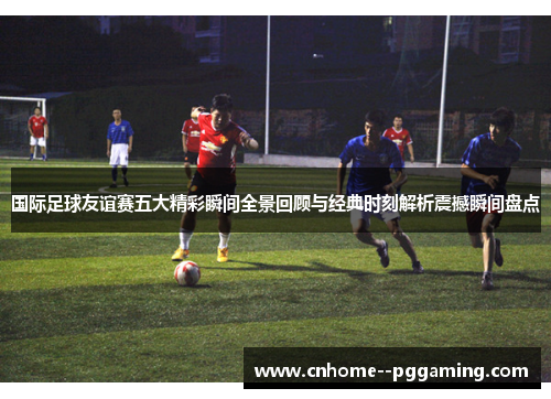 国际足球友谊赛五大精彩瞬间全景回顾与经典时刻解析震撼瞬间盘点 国际足球友谊赛五大精彩瞬间全景回顾与经典时刻解析震撼瞬间盘点