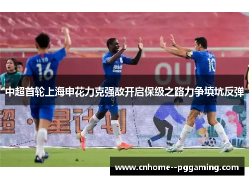 中超首轮上海申花力克强敌开启保级之路力争填坑反弹