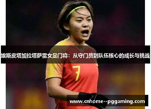 埃斯皮塔加拉塔萨雷女足门将:从守门员到队伍核心的成长与挑战 埃斯皮塔加拉塔萨雷女足门将:从守门员到队伍核心的成长与挑战