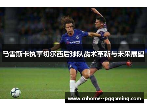 马雷斯卡执掌切尔西后球队战术革新与未来展望