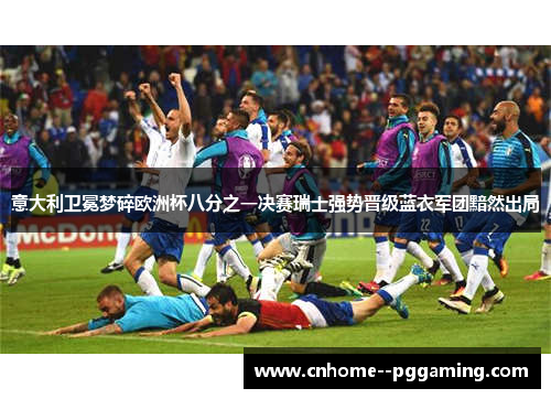 意大利卫冕梦碎欧洲杯八分之一决赛瑞士强势晋级蓝衣军团黯然出局 意大利卫冕梦碎欧洲杯八分之一决赛瑞士强势晋级蓝衣军团黯然出局