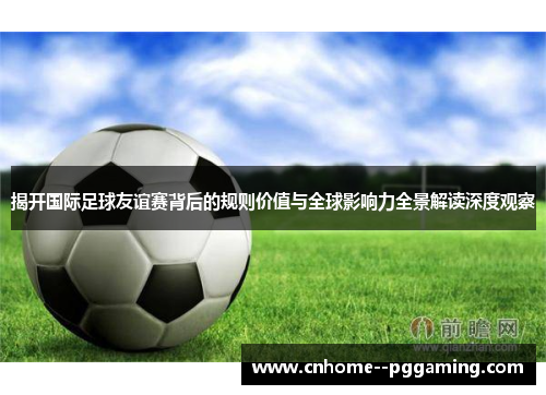 揭开国际足球友谊赛背后的规则价值与全球影响力全景解读深度观察