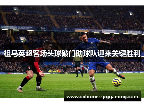 祖马英超客场头球破门助球队迎来关键胜利