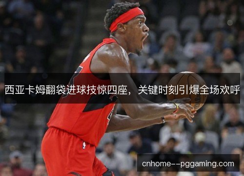 西亚卡姆翻袋进球技惊四座，关键时刻引爆全场欢呼